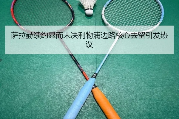 萨拉赫续约悬而未决利物浦边路核心去留引发热议